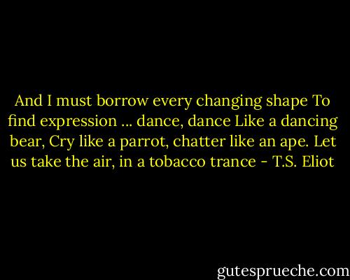 And I must borrow every changing shape<br />To find expression ... dance, dance<br />Like a dancing bear,<br />Cry like a parrot, chatter like an ape.<br />Let us take the air, in a tobacco trance - T.S. Eliot