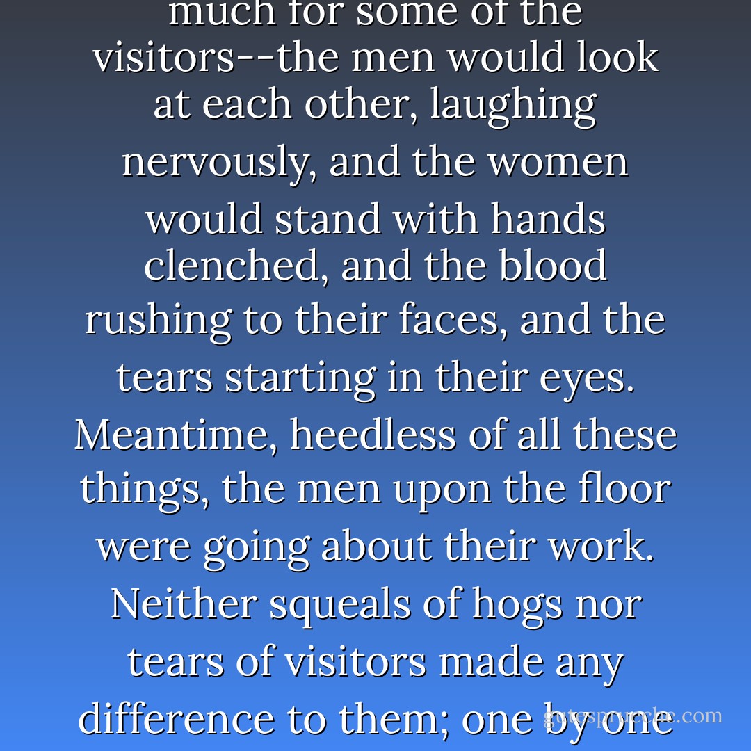 They had chains which they fastened about the leg of the nearest hog, and the other end of the chain they hooked into one of the rings upon the wheel. So, as the wheel turned, a hog was suddenly jerked off his feet and borne aloft. At the same instant the ear was assailed by a most terrifying shriek; the visitors started in alarm, the women turned pale and shrank back. The shriek was followed by another, louder and yet more agonizing--for once started upon that journey, the hog never came back; at the top of the wheel he was shunted off upon a trolley and went sailing down the room. And meantime another was swung up, and then another, and another, until there was a double line of them, each dangling by a foot and kicking in frenzy--and squealing. The uproar was appalling, perilous to the ear-drums; one feared there was too much sound for the room to hold--that the walls must give way or the ceiling crack. There were high squeals and low squeals, grunts, and wails of agony; there would come a momentary lull, and then a fresh outburst, louder than ever, surging up to a deafening climax. It was too much for some of the visitors--the men would look at each other, laughing nervously, and the women would stand with hands clenched, and the blood rushing to their faces, and the tears starting in their eyes. Meantime, heedless of all these things, the men upon the floor were going about their work. Neither squeals of hogs nor tears of visitors made any difference to them; one by one they hooked up the hogs, and one by one with a swift stroke they slit their throats. There was a long line of hogs, with squeals and life-blood ebbing away together; until at last each started again, and vanished with a splash into a huge vat of boiling water. It was all so very businesslike that one watched it fascinated. It was pork-making by machinery, pork-making by applied mathematics. And yet somehow the most matter-of-fact person could not help thinking of the hogs; they were so innocent, they came so very trustingly; and they were so very human in their protests--and so perfectly within their rights! They had done nothing to deserve it; and it was adding insult to injury, as the thing was done here, swinging them up in this cold-blooded, impersonal way, without a pretence at apology, without the homage of a tear. Now and then a visitor wept, to be sure; but this slaughtering-machine ran on, visitors or no visitors. It was like some horrible crime committed in a dungeon, all unseen and unheeded, buried out of sight and of memory. - Upton Sinclair