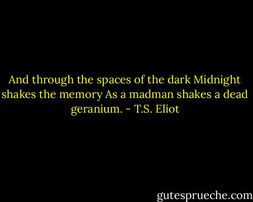 And through the spaces of the dark<br />Midnight shakes the memory<br />As a madman shakes a dead geranium. - T.S. Eliot