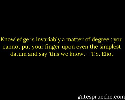 Knowledge is invariably a matter of degree : you cannot put your finger upon even the simplest datum and say 'this we know'. - T.S. Eliot