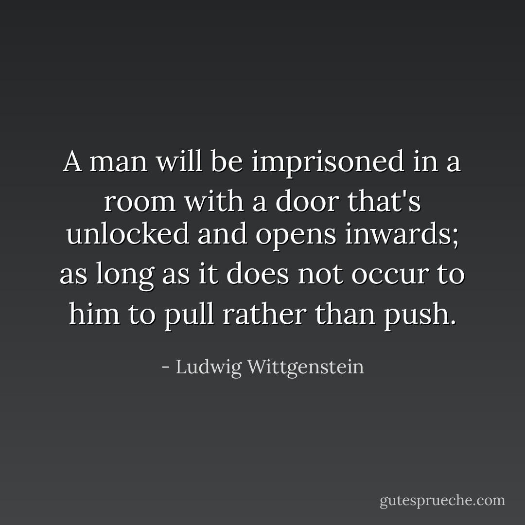 A man will be imprisoned in a room with a door that's unlocked and opens inwards; as long as it does not occur to him to pull rather than push. - Ludwig Wittgenstein