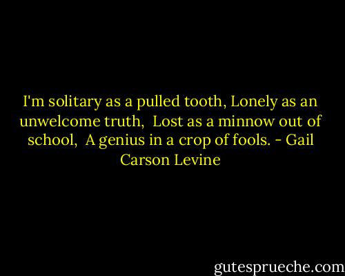 I'm solitary as a pulled tooth,<br />Lonely as an unwelcome truth, <br />Lost as a minnow out of school, <br />A genius in a crop of fools. - Gail Carson Levine