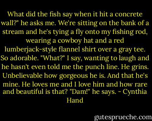What did the fish say when it hit a concrete wall?" he asks me. We're sitting on the bank of a stream and he's tying a fly onto my fishing rod, wearing a cowboy hat and a red lumberjack-style flannel shirt over a gray tee. So adorable.<br />"What?" I say, wanting to laugh and he hasn't even told me the punch line.<br />He grins. Unbelievable how gorgeous he is. And that he's mine. He loves me and I love him and how rare and beautiful is that?<br />"Dam!" he says. - Cynthia Hand