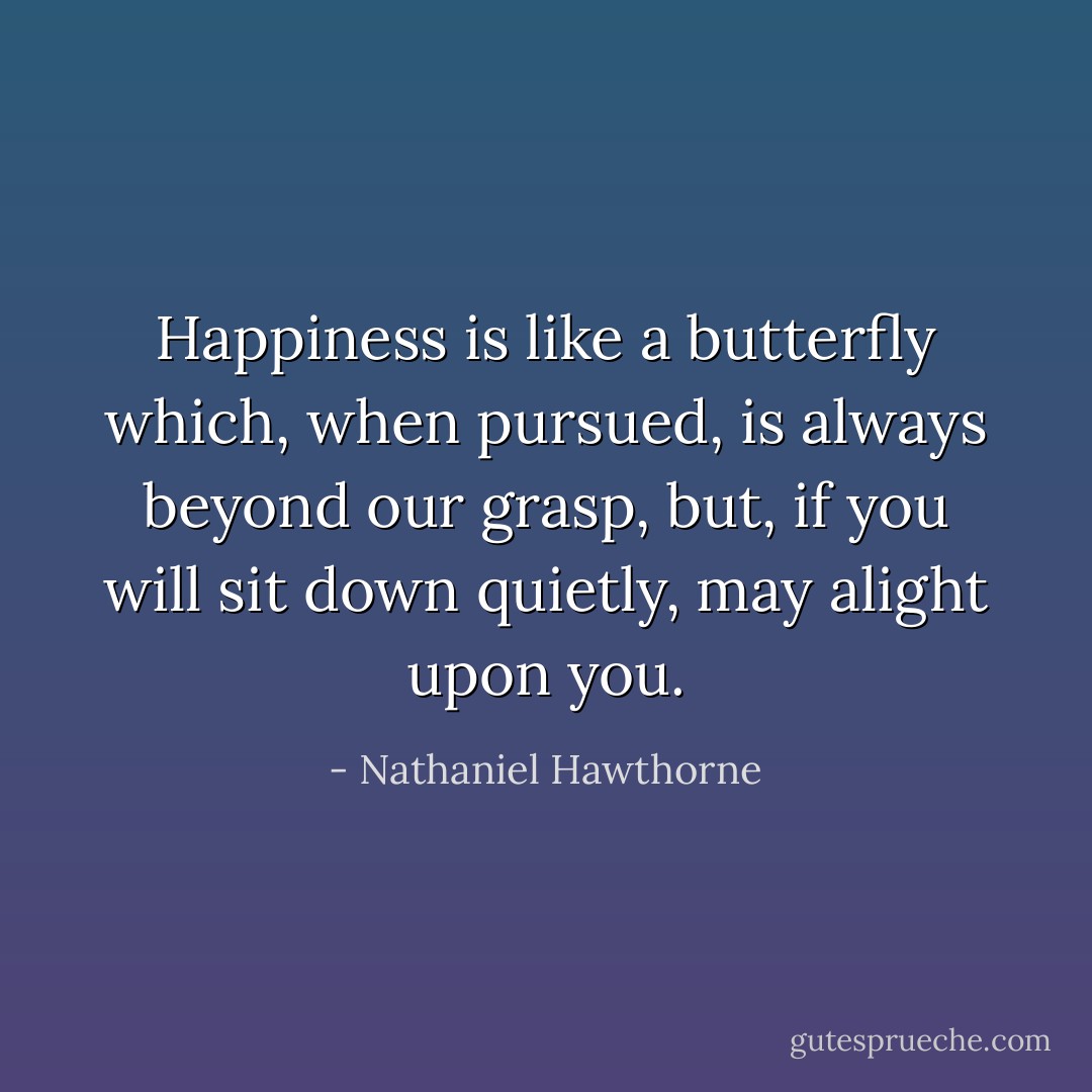 Happiness is like a butterfly which, when pursued, is always beyond our grasp, but, if you will sit down quietly, may alight upon you. - Nathaniel Hawthorne