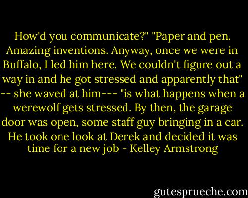How'd you communicate?"<br />"Paper and pen. Amazing inventions. Anyway, once we were in Buffalo, I led him here. We couldn't figure out a way in and he got stressed and apparently that" -- she waved at him--- "is what happens when a werewolf gets stressed. By then, the garage door was open, some staff guy bringing in a car. He took one look at Derek and decided it was time for a new job - Kelley Armstrong