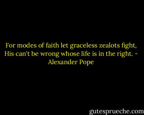For modes of faith let graceless zealots fight, His can't be wrong whose life is in the right. - Alexander Pope