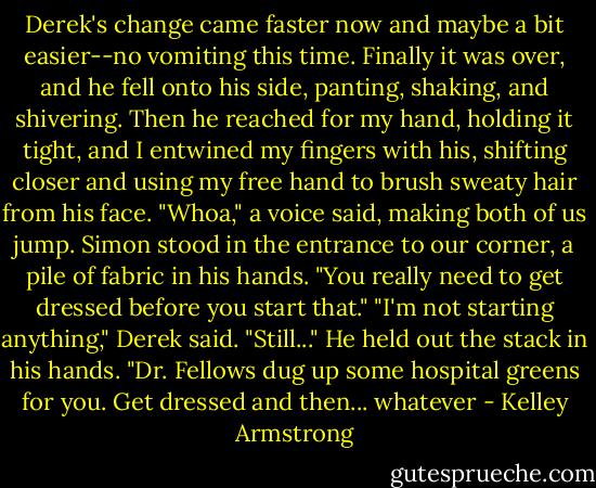 Derek's change came faster now and maybe a bit easier--no vomiting this time. Finally it was over, and he fell onto his side, panting, shaking, and shivering. Then he reached for my hand, holding it tight, and I entwined my fingers with his, shifting closer and using my free hand to brush sweaty hair from his face.<br />"Whoa," a voice said, making both of us jump. Simon stood in the entrance to our corner, a pile of fabric in his hands. "You really need to get dressed before you start that."<br />"I'm not starting anything," Derek said.<br />"Still..." He held out the stack in his hands. "Dr. Fellows dug up some hospital greens for you. Get dressed and then... whatever - Kelley Armstrong