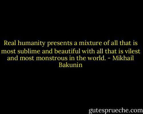 Real humanity presents a mixture of all that is most sublime and beautiful with all that is vilest and most monstrous in the world. - Mikhail Bakunin