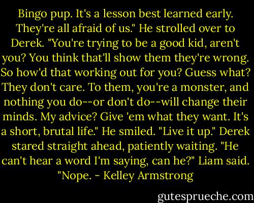 Bingo pup. It's a lesson best learned early. They're all afraid of us." He strolled over to Derek. "You're trying to be a good kid, aren't you? You think that'll show them they're wrong. So how'd that working out for you? Guess what? They don't care. To them, you're a monster, and nothing you do--or don't do--will change their minds. My advice? Give 'em what they want. It's a short, brutal life." He smiled. "Live it up."<br />Derek stared straight ahead, patiently waiting.<br />"He can't hear a word I'm saying, can he?" Liam said.<br />"Nope. - Kelley Armstrong