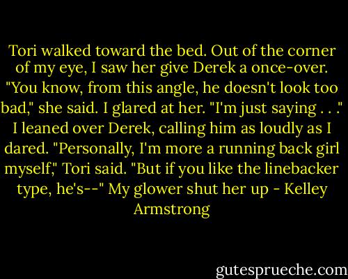 Tori walked toward the bed. Out of the corner of my eye, I saw her give Derek a once-over.<br />"You know, from this angle, he doesn't look too bad," she said.<br />I glared at her.<br />"I'm just saying . . ."<br />I leaned over Derek, calling him as loudly as I dared.<br />"Personally, I'm more a running back girl myself," Tori said. "But if you like the linebacker type, he's--"<br />My glower shut her up - Kelley Armstrong