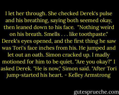 I let her through. She checked Derek's pulse and his breathing, saying both seemed okay, then leaned down to his face. <br />"Nothing weird on his breath. Smells . . . like toothpaste."<br />Derek's eyes opened, and the first thing he saw was Tori's face inches from his. He jumped and let out an oath. Simon cracked up. I madly motioned for him to be quiet.<br />"Are you okay?" I asked Derek.<br />"He is now," Simon said. "After Tori jump-started his heart. - Kelley Armstrong