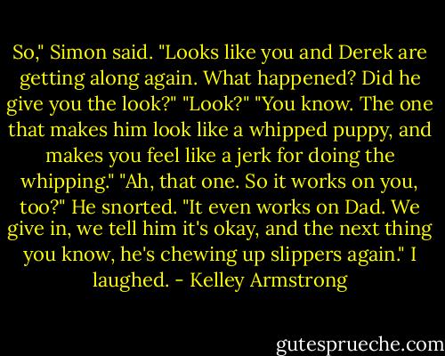 So," Simon said. "Looks like you and Derek are getting along again. What happened? Did he give you the look?"<br />"Look?"<br />"You know. The one that makes him look like a whipped puppy, and makes you feel like a jerk for doing the whipping."<br />"Ah, that one. So it works on you, too?"<br />He snorted. "It even works on Dad. We give in, we tell him it's okay, and the next thing you know, he's chewing up slippers again."<br />I laughed. - Kelley Armstrong