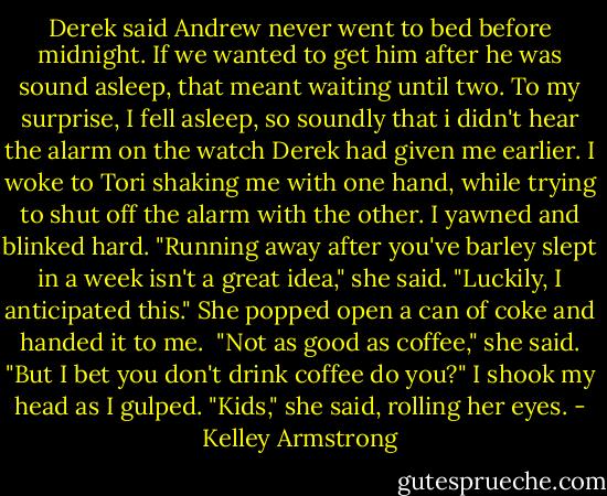Derek said Andrew never went to bed before midnight. If we wanted to get him after he was sound asleep, that meant waiting until two.<br />To my surprise, I fell asleep, so soundly that i didn't hear the alarm on the watch Derek had given me earlier. I woke to Tori shaking me with one hand, while trying to shut off the alarm with the other.<br />I yawned and blinked hard.<br />"Running away after you've barley slept in a week isn't a great idea," she said. "Luckily, I anticipated this."<br />She popped open a can of coke and handed it to me. <br />"Not as good as coffee," she said. "But I bet you don't drink coffee do you?"<br />I shook my head as I gulped.<br />"Kids," she said, rolling her eyes. - Kelley Armstrong