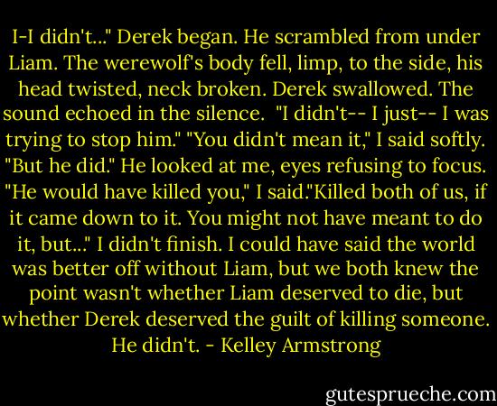 I-I didn't..." Derek began.<br />He scrambled from under Liam. The werewolf's body fell, limp, to the side, his head twisted, neck broken.<br />Derek swallowed. The sound echoed in the silence. <br />"I didn't-- I just-- I was trying to stop him."<br />"You didn't mean it," I said softly. "But he did."<br />He looked at me, eyes refusing to focus.<br />"He would have killed you," I said."Killed both of us, if it came down to it. You might not have meant to do it, but..."<br />I didn't finish. I could have said the world was better off without Liam, but we both knew the point wasn't whether Liam deserved to die, but whether Derek deserved the guilt of killing someone. He didn't. - Kelley Armstrong