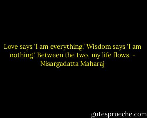 Love says 'I am everything.' Wisdom says 'I am nothing.' Between the two, my life flows. - Nisargadatta Maharaj