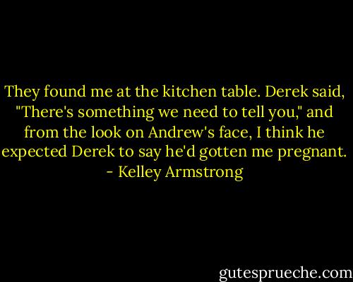 They found me at the kitchen table. Derek said, "There's something we need to tell you," and from the look on Andrew's face, I think he expected Derek to say he'd gotten me pregnant. - Kelley Armstrong