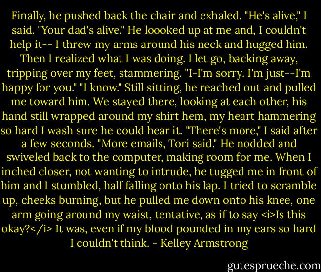 Finally, he pushed back the chair and exhaled.<br />"He's alive," I said. "Your dad's alive."<br />He loooked up at me and, I couldn't help it-- I threw my arms around his neck and hugged him. Then I realized what I was doing. I let go, backing away, tripping over my feet, stammering. "I-I'm sorry. I'm just--I'm happy for you."<br />"I know."<br />Still sitting, he reached out and pulled me toward him. We stayed there, looking at each other, his hand still wrapped around my shirt hem, my heart hammering so hard I wash sure he could hear it.<br />"There's more," I said after a few seconds. "More emails, Tori said."<br />He nodded and swiveled back to the computer, making room for me. When I inched closer, not wanting to intrude, he tugged me in front of him and I stumbled, half falling onto his lap. I tried to scramble up, cheeks burning, but he pulled me down onto his knee, one arm going around my waist, tentative, as if to say <i>Is this okay?</i> It was, even if my blood pounded in my ears so hard I couldn't think. - Kelley Armstrong