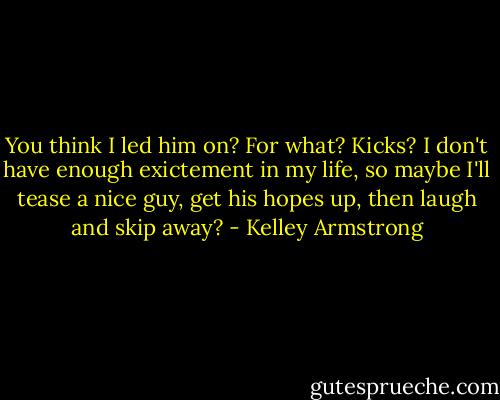 You think I led him on? For what? Kicks? I don't have enough exictement in my life, so maybe I'll tease a nice guy, get his hopes up, then laugh and skip away? - Kelley Armstrong