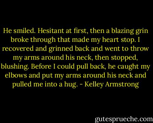 He smiled. Hesitant at first, then a blazing grin broke through that made my heart stop. I recovered and grinned back and went to throw my arms around his neck, then stopped, blushing. Before I could pull back, he caught my elbows and put my arms around his neck and pulled me into a hug. - Kelley Armstrong