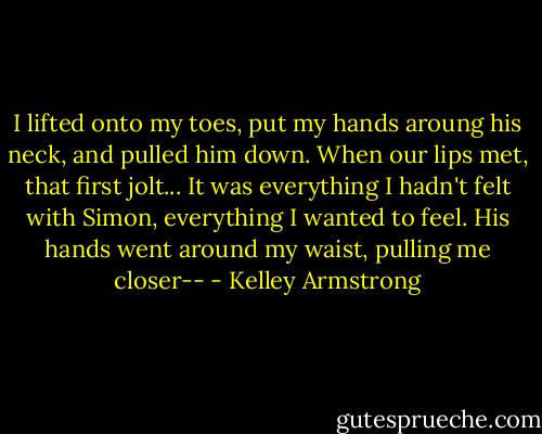 I lifted onto my toes, put my hands aroung his neck, and pulled him down. When our lips met, that first jolt... It was everything I hadn't felt with Simon, everything I wanted to feel.<br />His hands went around my waist, pulling me closer-- - Kelley Armstrong