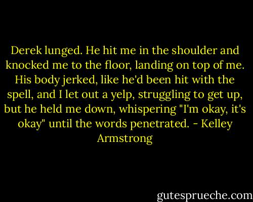 Derek lunged. He hit me in the shoulder and knocked me to the floor, landing on top of me. His body jerked, like he'd been hit with the spell, and I let out a yelp, struggling to get up, but he held me down, whispering "I'm okay, it's okay" until the words penetrated. - Kelley Armstrong