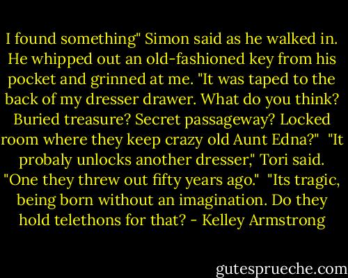 I found something" Simon said as he walked in. He whipped out an old-fashioned key from his pocket and grinned at me. "It was taped to the back of my dresser drawer. What do you think? Buried treasure? Secret passageway? Locked room where they keep crazy old Aunt Edna?"<br /><br />"It probaly unlocks another dresser," Tori said. "One they threw out fifty years ago."<br /><br />"Its tragic, being born without an imagination. Do they hold telethons for that? - Kelley Armstrong