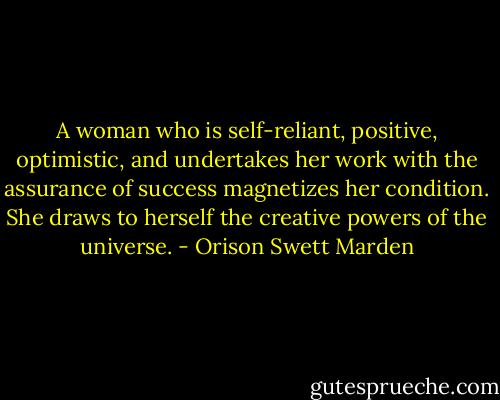 A woman who is self-reliant, positive, optimistic, and undertakes her work with the assurance of success magnetizes her condition. She draws to herself the creative powers of the universe. - Orison Swett Marden