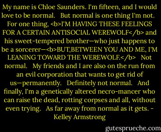 My name is Chloe Saunders. I'm fifteen, and I would love to be normal. <br /><br />But normal is one thing I'm not. <br /><br />For one thing, <b>I'M HAVING THESE FEELINGS FOR A CERTAIN ANTISOCIAL WEREWOLF</b> and his sweet-tempered brother—who just happens to be a sorcerer—<b>BUT,BETWEEN YOU AND ME, I'M LEANING TOWARD THE WEREWOLF.</b> <br /><br />Not normal. <br /><br />My friends and I are also on the run from an evil corporation that wants to get rid of us—permanently. <br /><br />Definitely not normal. <br /><br />And finally, I'm a genetically altered necro-mancer who can raise the dead, rotting corpses and all, without even trying. <br /><br />As far away from normal as it gets. - Kelley Armstrong