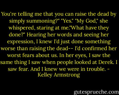 You're telling me that you can raise the dead by simply summoning?"<br />"Yes."<br />"My God," she whispered, staring at me."What have they done?"<br />Hearing her words and seeing her expression, I knew I'd just done something worse than raising the dead-- I'd confirmed her worst fears about us.<br />In her eyes, I saw the same thing I saw when people looked at Derek.<br />I saw fear.<br />And I knew we were in trouble. - Kelley Armstrong