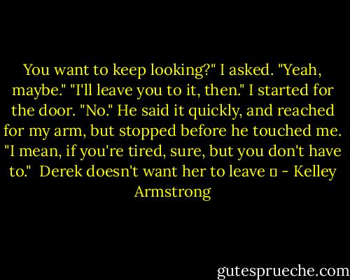 You want to keep looking?" I asked.<br />"Yeah, maybe."<br />"I'll leave you to it, then." I started for the door.<br />"No." He said it quickly, and reached for my arm, but stopped before he touched me. "I mean, if you're tired, sure, but you don't have to."<br /><br />Derek doesn't want her to leave ♥ - Kelley Armstrong