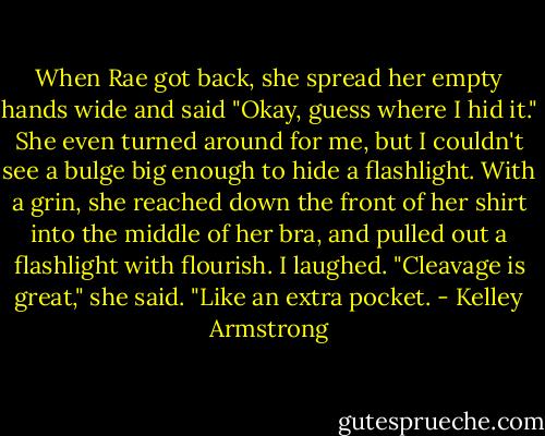 When Rae got back, she spread her empty hands wide and said "Okay, guess where I hid it."<br />She even turned around for me, but I couldn't see a bulge big enough to hide a flashlight. With a grin, she reached down the front of her shirt into the middle of her bra, and pulled out a flashlight with flourish.<br />I laughed.<br />"Cleavage is great," she said. "Like an extra pocket. - Kelley Armstrong