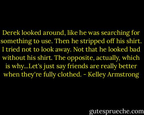 Derek looked around, like he was searching for something to use. Then he stripped off his shirt. I tried not to look away. Not that he looked bad without his shirt. The opposite, actually, which is why...Let's just say friends are really better when they're fully clothed. - Kelley Armstrong