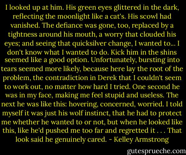 I looked up at him. His green eyes glittered in the dark, reflecting the moonlight like a cat's. His scowl had vanished. The defiance was gone, too, replaced by a tightness around his mouth, a worry that clouded his eyes; and seeing that quicksilver change, I wanted to...<br />I don't know what I wanted to do. Kick him in the shins seemed like a good option. Unfortunately, bursting into tears seemed more likely, because here lay the root of the problem, the contradiction in Derek that I couldn't seem to work out, no matter how hard I tried.<br />One second he was in my face, making me feel stupid and useless. The next he was like this: hovering, concerned, worried. I told myself it was just his wolf instinct, that he had to protect me whether he wanted to or not, but when he looked like this, like he'd pushed me too far and regretted it . . . That look said he genuinely cared. - Kelley Armstrong