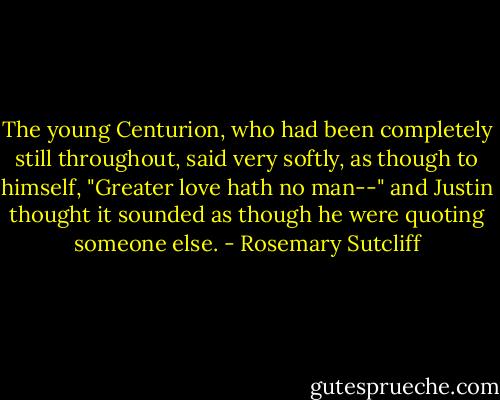 The young Centurion, who had been completely still throughout, said very softly, as though to himself, "Greater love hath no man--" and Justin thought it sounded as though he were quoting someone else. - Rosemary Sutcliff