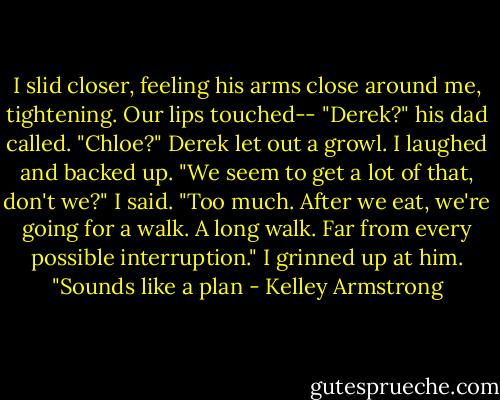 I slid closer, feeling his arms close around me, tightening. Our lips touched--<br />"Derek?" his dad called. "Chloe?"<br />Derek let out a growl. I laughed and backed up.<br />"We seem to get a lot of that, don't we?" I said.<br />"Too much. After we eat, we're going for a walk. A long walk. Far from every possible interruption."<br />I grinned up at him. "Sounds like a plan - Kelley Armstrong