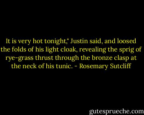 It is very hot tonight," Justin said, and loosed the folds of his light cloak, revealing the sprig of rye-grass thrust through the bronze clasp at the neck of his tunic. - Rosemary Sutcliff