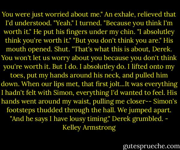 You were just worried about me."<br />An exhale, relieved that I'd understood. "Yeah."<br />I turned. "Because you think I'm worth it."<br />He put his fingers under my chin. "I absolutley think you're worth it."<br />"But you don't think you are."<br />His mouth opened. Shut.<br />"That's what this is about, Derek. You won't let us worry about you because you don't think you're worth it. But I do. I absolutley do.<br />I lifted onto my toes, put my hands around his neck, and pulled him down. When our lips met, that first jolt...It was everything I hadn't felt with Simon, everything I'd wanted to feel.<br />His hands went around my waist, pulling me closer--<br />Simon's footsteps thudded through the hall. We jumped apart.<br />"And he says I have lousy timing," Derek grumbled. - Kelley Armstrong