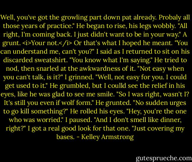 Well, you've got the growling part down pat already. Probaly all those years of practice."<br />He began to rise, his legs wobbly.<br />"All right, I'm coming back. I just didn't want to be in your way."<br />A grunt. <i>Your not.</i> Or that's what I hoped he meant.<br />"You can understand me, can't you?" I said as I returned to sit on his discarded sweatshirt. "You know what I'm saying."<br />He tried to nod, then snarled at the awkwardness of it.<br />"Not easy when you can't talk, is it?" I grinned. "Well, not easy for you. I could get used to it."<br />He grumbled, but I coulld see the relief in his eyes, like he was glad to see me smile.<br />"So I was right, wasn't I? It's still you even if wolf form."<br />He grunted.<br />"No sudden urges to go kill something?"<br />He rolled his eyes.<br />"Hey, you're the one who was worried." I paused. "And I don't smell like dinner, right?"<br />I got a real good look for that one.<br />"Just covering my bases. - Kelley Armstrong
