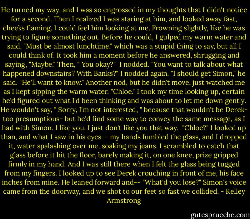 He turned my way, and I was so engrossed in my thoughts that I didn't notice for a second. Then I realized I was staring at him, and looked away fast, cheeks flaming. I could feel him looking at me. Frowning slightly, like he was trying to figure something out. Before he could, I gulped my warm water and said, "Must be almost lunchtime," which was a stupid thing to say, but all I could think of. It took him a moment before he answered, shrugging and saying, "Maybe." Then, " You okay?" <br />I nodded.<br />"You want to talk about what happened downstairs? With Banks?"<br />I nodded again.<br />"I should get Simon," he said. "He'll want to know."<br />Another nod, but he didn't move, just watched me as I kept sipping the warm water.<br />"Chloe."<br />I took my time looking up, certain he'd figured out what I'd been thinking and was about to let me down gently. He wouldn't say, " Sorry, I'm not interested, " because that wouldn't be Derek- too presumptious- but he'd find some way to convey the same message, as I had with Simon. I like you. I just don't like you that way. <br />"Chloe?"<br />I looked up than, and what I saw in his eyes-- my hands fumbled the glass, and I dropped it, water spalashing over me, soaking my jeans. I scrambled to catch that glass before it hit the floor, barely making it, on one knee, prize gripped firmly in my hand. And I was still there when I felt the glass being tugged from my fingers. I looked up to see Derek crouching in front of me, his face inches from mine. He leaned forward and--<br />"What'd you lose?"<br />Simon's voice came from the doorway, and we shot to our feet so fast we collided. - Kelley Armstrong