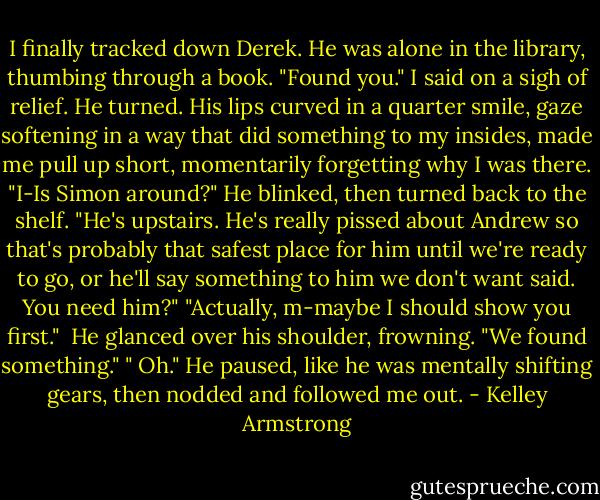 I finally tracked down Derek. He was alone in the library, thumbing through a book.<br />"Found you." I said on a sigh of relief.<br />He turned. His lips curved in a quarter smile, gaze softening in a way that did something to my insides, made me pull up short, momentarily forgetting why I was there.<br />"I-Is Simon around?"<br />He blinked, then turned back to the shelf.<br />"He's upstairs. He's really pissed about Andrew so that's probably that safest place for him until we're ready to go, or he'll say something to him we don't want said. You need him?"<br />"Actually, m-maybe I should show you first." <br />He glanced over his shoulder, frowning.<br />"We found something."<br />" Oh." He paused, like he was mentally shifting gears, then nodded and followed me out. - Kelley Armstrong