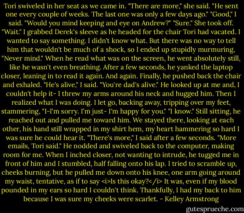 Tori swiveled in her seat as we came in.<br />"There are more," she said. "He sent one every couple of weeks. The last one was only a few days ago."<br />"Good," I said. "Would you mind keeping and eye on Andrew?"<br />"Sure." She took off.<br />"Wait." I grabbed Derek's sleeve as he headed for the chair Tori had vacated. I wanted to say something. I didn't know what. But there was no way to tell him that wouldn't be much of a shock, so I ended up stupidly murmuring, "Never mind."<br />When he read what was on the screen, he went absolutely still, like he wasn't even breathing. After a few seconds, he yanked the laptop closer, leaning in to read it again. And again. Finally, he pushed back the chair and exhaled.<br />"He's alive," I said. "You're dad's alive."<br />He looked up at me and, I couldn't help it- I threw my arms around his neck and hugged him. Then I realized what I was doing. I let go, backing away, tripping over my feet, stammering, "I-I'm sorry. I'm just- I'm happy for you."<br />"I know."<br />Still sitting, he reached out and pulled me toward him. We stayed there, looking at each other, his hand still wrapped in my shirt hem, my heart hammering so hard I was sure he could hear it.<br />"There's more," I said after a few seconds. "More emails, Tori said."<br />He nodded and swiveled back to the computer, making room for me. When I inched closer, not wanting to intrude, he tugged me in front of him and I stumbled, half falling onto his lap. I tried to scramble up, cheeks burning, but he pulled me down onto his knee, one arm going around my waist, tentative, as if to say <i>Is this okay?</i> It was, even if my blood pounded in my ears so hard I couldn't think. Thankfully, I had my back to him because I was sure my cheeks were scarlet. - Kelley Armstrong
