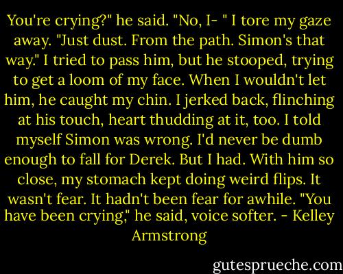 You're crying?" he said.<br />"No, I- " I tore my gaze away. "Just dust. From the path. Simon's that way."<br />I tried to pass him, but he stooped, trying to get a loom of my face. When I wouldn't let him, he caught my chin. I jerked back, flinching at his touch, heart thudding at it, too.<br />I told myself Simon was wrong. I'd never be dumb enough to fall for Derek. But I had. With him so close, my stomach kept doing weird flips. It wasn't fear. It hadn't been fear for awhile.<br />"You have been crying," he said, voice softer. - Kelley Armstrong
