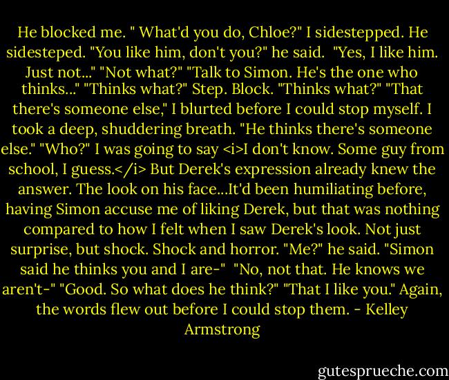 He blocked me. " What'd you do, Chloe?"<br />I sidestepped. He sidesteped.<br />"You like him, don't you?" he said. <br />"Yes, I like him. Just not..."<br />"Not what?"<br />"Talk to Simon. He's the one who thinks..."<br />"Thinks what?"<br />Step. Block.<br />"Thinks what?"<br />"That there's someone else," I blurted before I could stop myself. I took a deep, shuddering breath. "He thinks there's someone else."<br />"Who?"<br />I was going to say <i>I don't know. Some guy from school, I guess.</i> But Derek's expression already knew the answer. The look on his face...It'd been humiliating before, having Simon accuse me of liking Derek, but that was nothing compared to how I felt when I saw Derek's look. Not just surprise, but shock. Shock and horror.<br />"Me?" he said. "Simon said he thinks you and I are-" <br />"No, not that. He knows we aren't-"<br />"Good. So what does he think?"<br />"That I like you." Again, the words flew out before I could stop them. - Kelley Armstrong