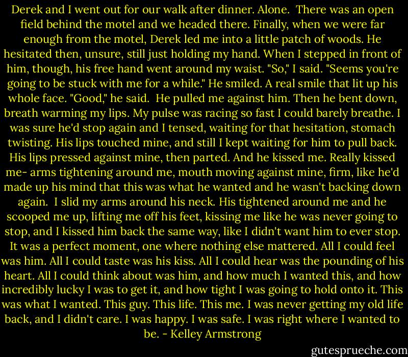 Derek and I went out for our walk after dinner. Alone. <br />There was an open field behind the motel and we headed there. Finally, when we were far enough from the motel, Derek led me into a little patch of woods. He hesitated then, unsure, still just holding my hand. When I stepped in front of him, though, his free hand went around my waist.<br />"So," I said. "Seems you're going to be stuck with me for a while."<br />He smiled. A real smile that lit up his whole face.<br />"Good," he said. <br />He pulled me against him. Then he bent down, breath warming my lips. My pulse was racing so fast I could barely breathe. I was sure he'd stop again and I tensed, waiting for that hesitation, stomach twisting. His lips touched mine, and still I kept waiting for him to pull back.<br />His lips pressed against mine, then parted. And he kissed me. Really kissed me- arms tightening around me, mouth moving against mine, firm, like he'd made up his mind that this was what he wanted and he wasn't backing down again. <br />I slid my arms around his neck. His tightened around me and he scooped me up, lifting me off his feet, kissing me like he was never going to stop, and I kissed him back the same way, like I didn't want him to ever stop.<br />It was a perfect moment, one where nothing else mattered. All I could feel was him. All I could taste was his kiss. All I could hear was the pounding of his heart. All I could think about was him, and how much I wanted this, and how incredibly lucky I was to get it, and how tight I was going to hold onto it.<br />This was what I wanted. This guy. This life. This me. I was never getting my old life back, and I didn't care. I was happy. I was safe. I was right where I wanted to be. - Kelley Armstrong