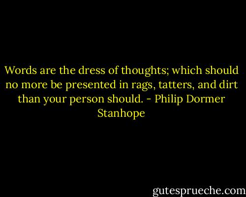 Words are the dress of thoughts; which should no more be presented in rags, tatters, and dirt than your person should. - Philip Dormer Stanhope