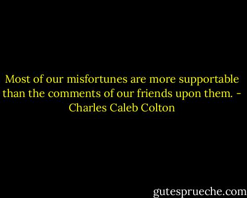 Most of our misfortunes are more supportable than the comments of our friends upon them. - Charles Caleb Colton
