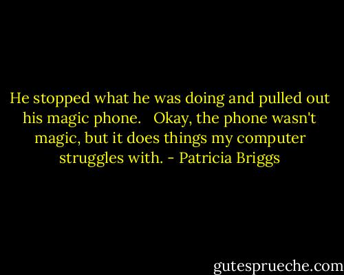 He stopped what he was doing and pulled out his magic phone. <br /><br />Okay, the phone wasn't magic, but it does things my computer struggles with. - Patricia Briggs