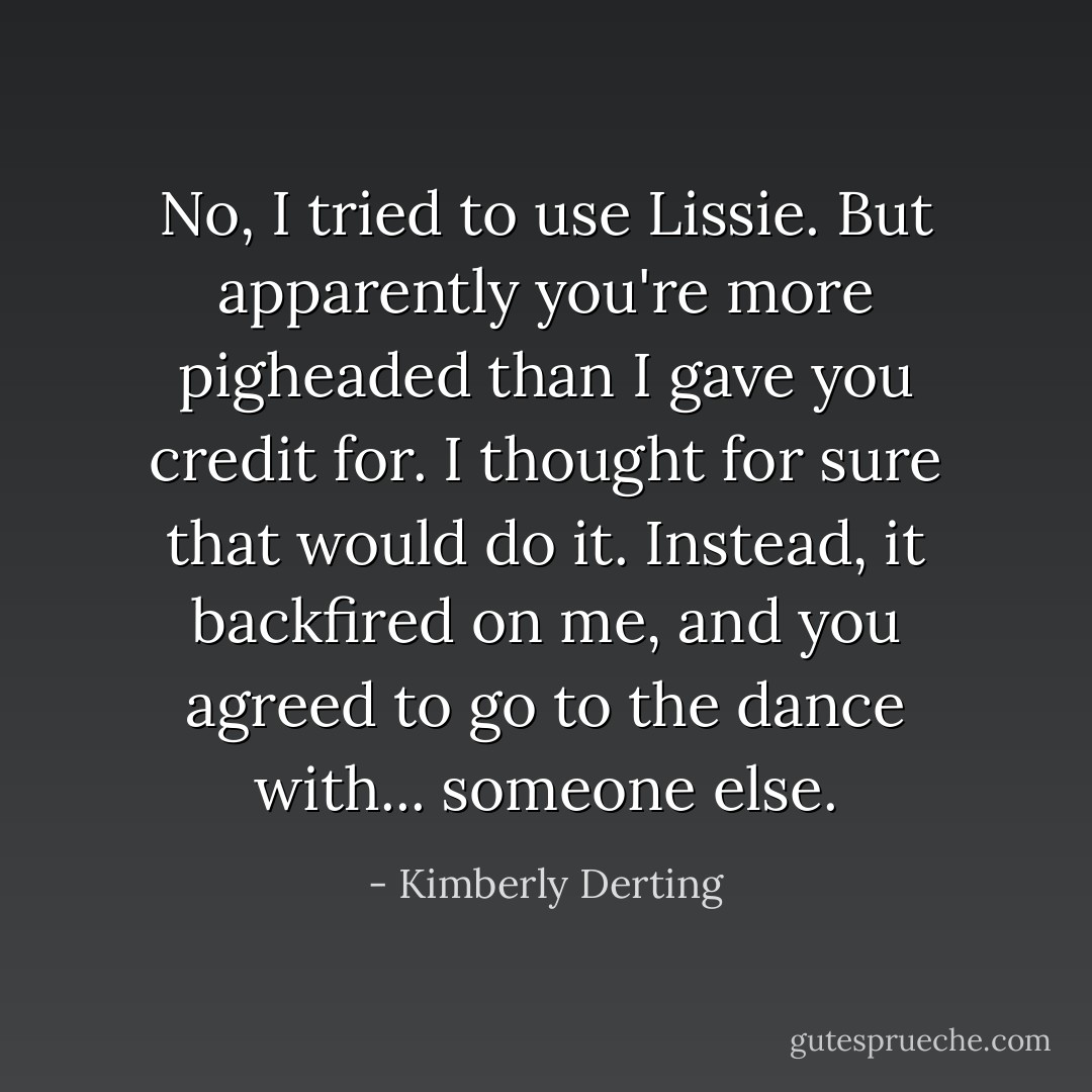 No, I tried to use Lissie. But apparently you're more pigheaded than I gave you credit for. I thought for sure that would do it. Instead, it backfired on me, and you agreed to go to the dance with... someone else. - Kimberly Derting