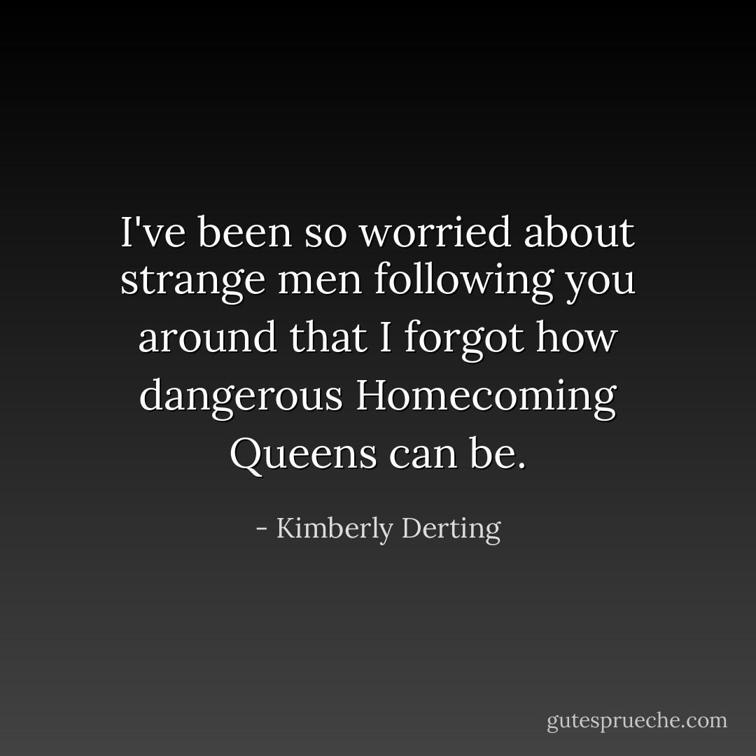 I've been so worried about strange men following you around that I forgot how dangerous Homecoming Queens can be. - Kimberly Derting
