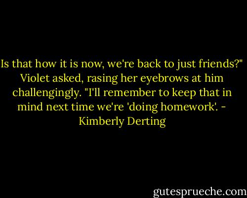 Is that how it is now, we're back to just friends?" Violet asked, rasing her eyebrows at him challengingly. "I'll remember to keep that in mind next time we're 'doing homework'. - Kimberly Derting